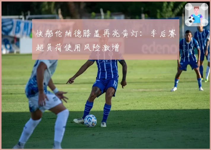 快船伦纳德膝盖再亮黄灯:季后赛超负荷使用风险激增