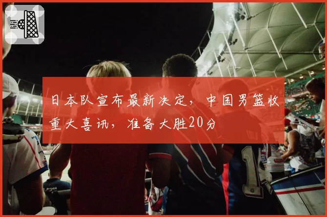 日本队宣布最新决定，中国男篮收重大喜讯，准备大胜20分