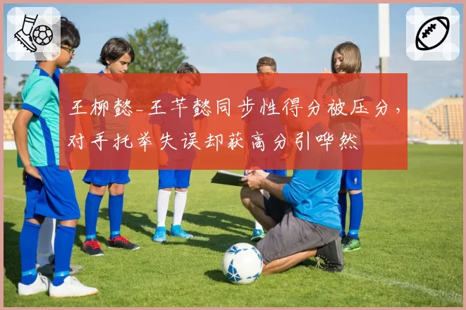 王柳懿_王芊懿同步性得分被压分，对手托举失误却获高分引哗然