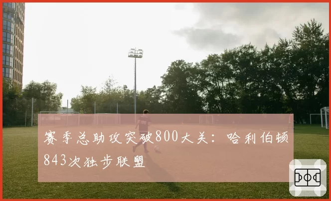 赛季总助攻突破800大关：哈利伯顿843次独步联盟