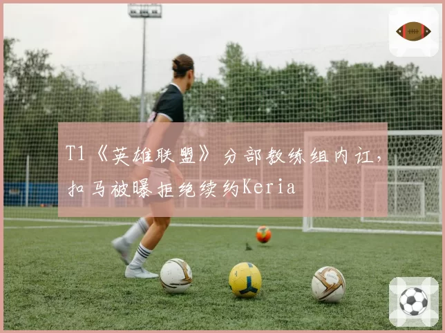 T1《英雄联盟》分部教练组内讧,扣马被曝拒绝续约Keria