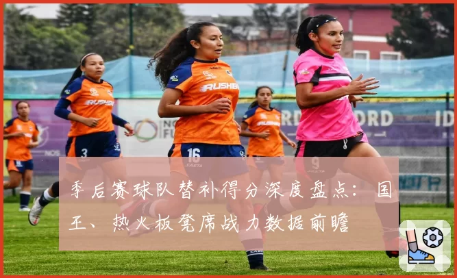 季后赛球队替补得分深度盘点:国王、热火板凳席战力数据前瞻