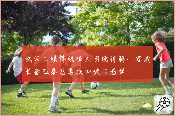 武汉三镇锋线哑火困境待解，客战长春亚泰急需找回破门感觉