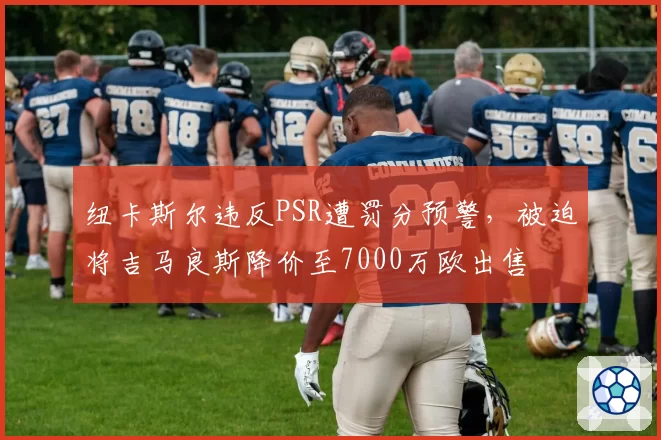 纽卡斯尔违反PSR遭罚分预警，被迫将吉马良斯降价至7000万欧出售