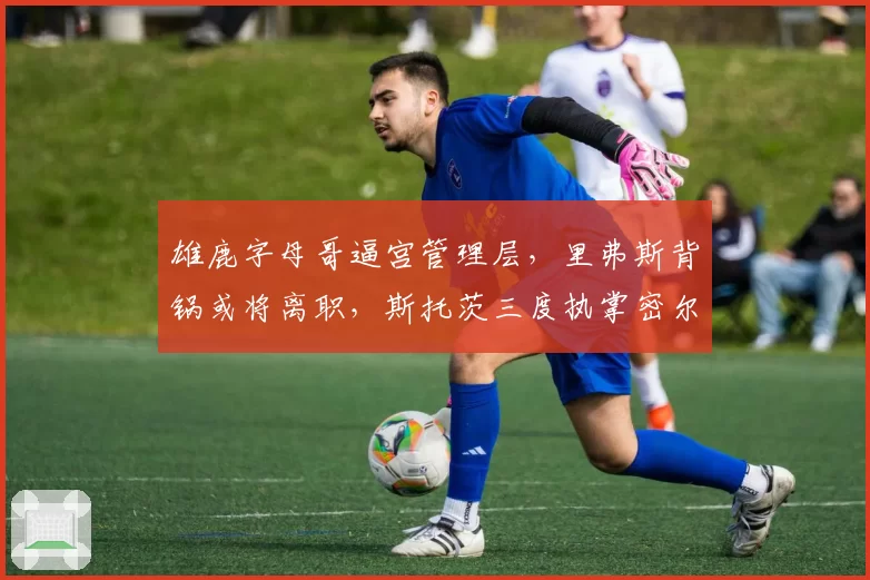 雄鹿字母哥逼宫管理层，里弗斯背锅或将离职，斯托茨三度执掌密尔沃基？