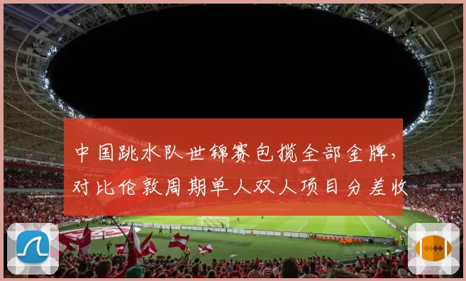 中国跳水队世锦赛包揽全部金牌，对比伦敦周期单人双人项目分差收窄