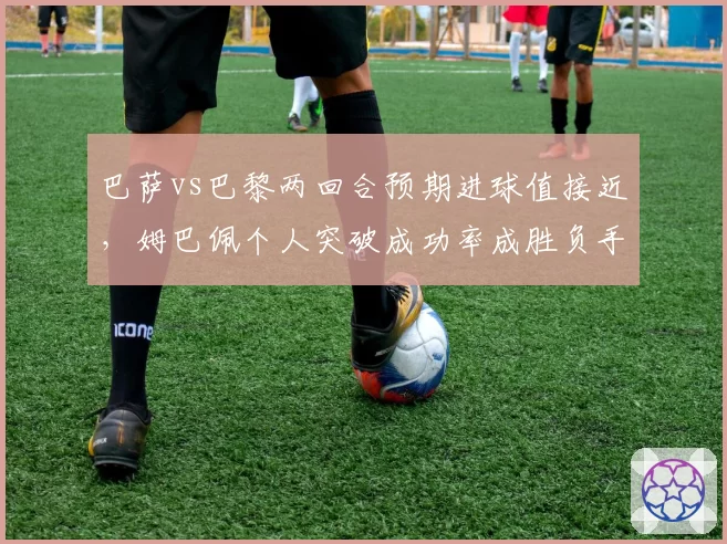 巴萨vs巴黎两回合预期进球值接近，姆巴佩个人突破成功率成胜负手