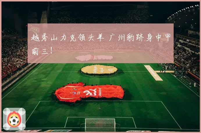 越秀山力克领头羊 广州豹跻身中甲前三!
