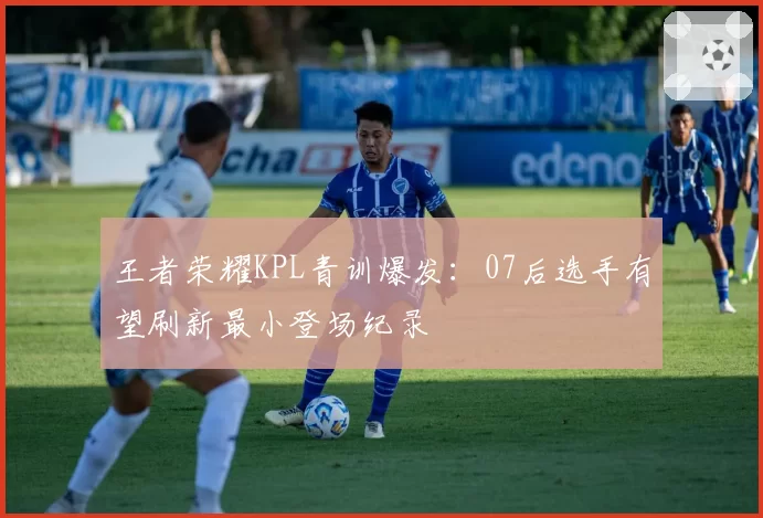 王者荣耀KPL青训爆发：07后选手有望刷新最小登场纪录