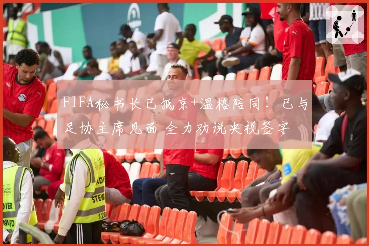 FIFA秘书长已抵京+温格陪同！已与足协主席见面 全力劝说央视签字
