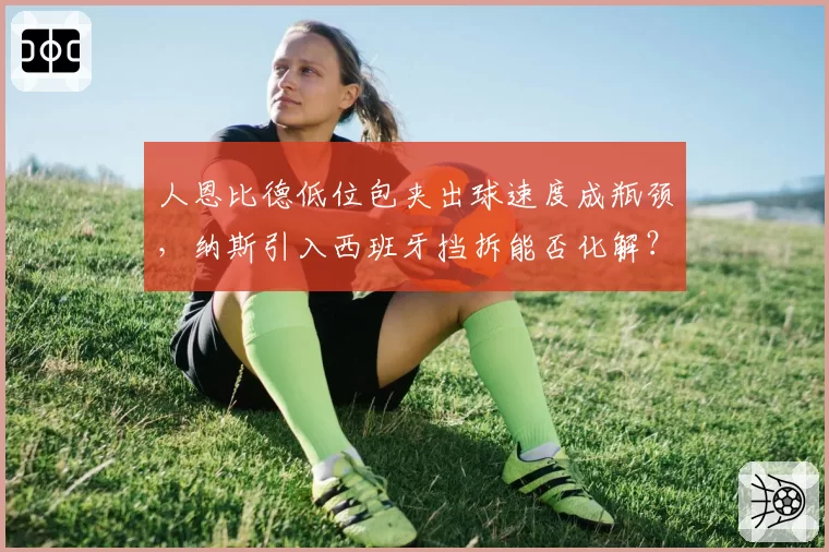 人恩比德低位包夹出球速度成瓶颈，纳斯引入西班牙挡拆能否化解？