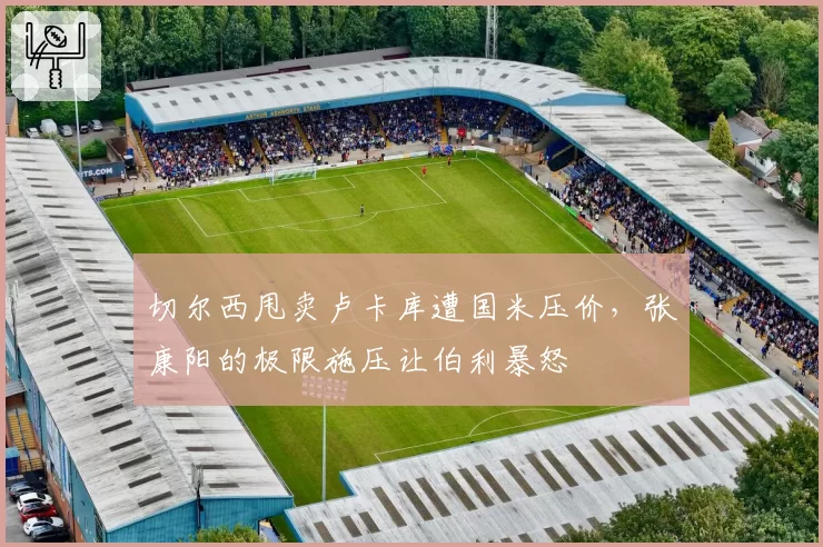 切尔西甩卖卢卡库遭国米压价,张康阳的极限施压让伯利暴怒