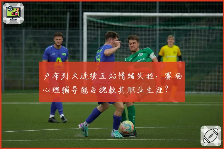 卢布列夫连续五站情绪失控，赛场心理辅导能否挽救其职业生涯？