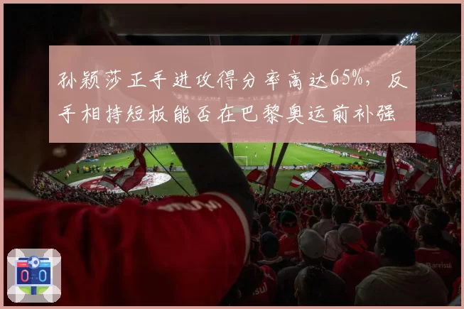 孙颖莎正手进攻得分率高达65%,反手相持短板能否在巴黎奥运前补强?