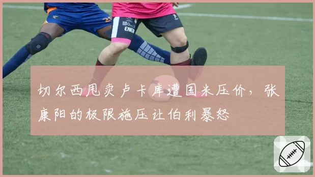 切尔西甩卖卢卡库遭国米压价,张康阳的极限施压让伯利暴怒