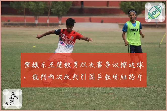 樊振东王楚钦男双决赛争议擦边球，裁判两次改判引国乒教练组怒斥