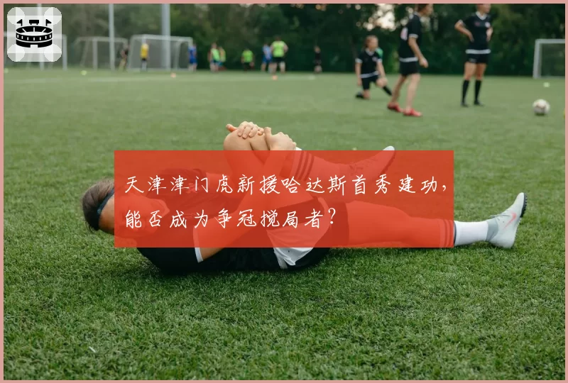 天津津门虎新援哈达斯首秀建功，能否成为争冠搅局者？