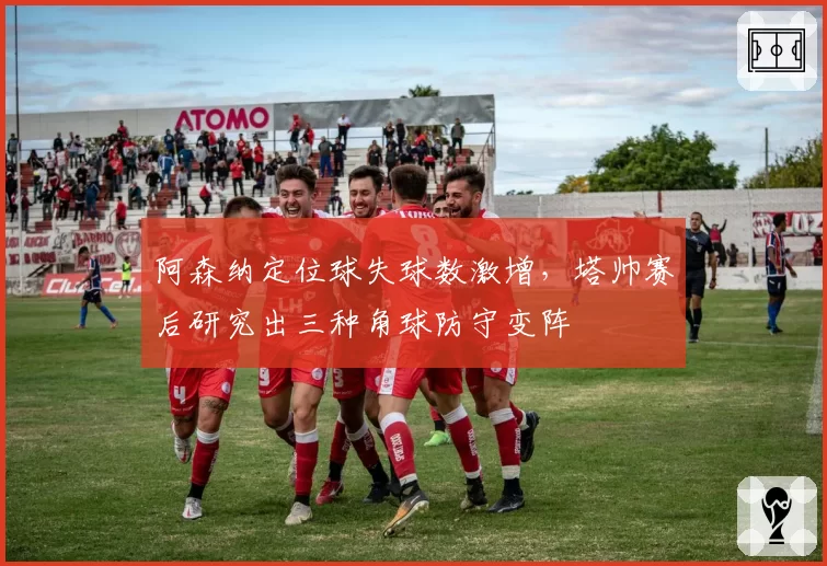 阿森纳定位球失球数激增，塔帅赛后研究出三种角球防守变阵