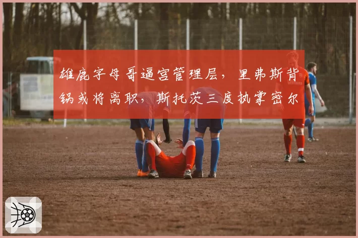 雄鹿字母哥逼宫管理层，里弗斯背锅或将离职，斯托茨三度执掌密尔沃基？