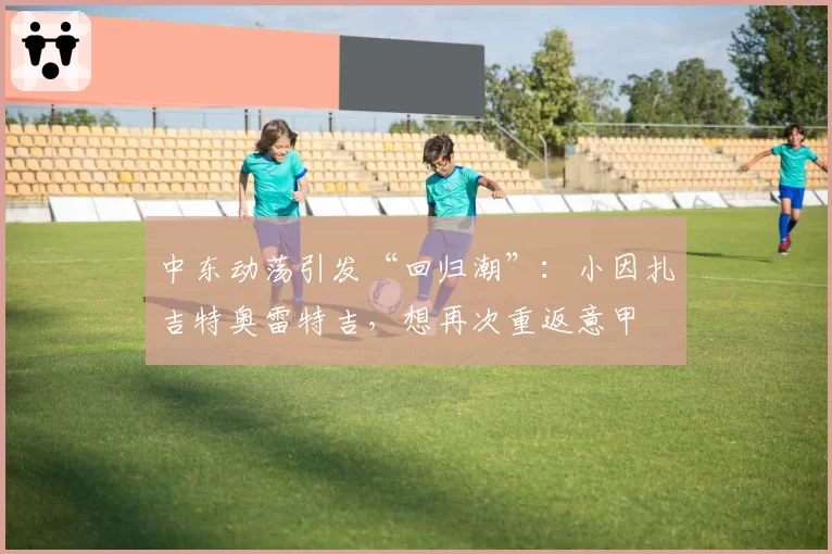 中东动荡引发“回归潮”:小因扎吉特奥雷特吉,想再次重返意甲