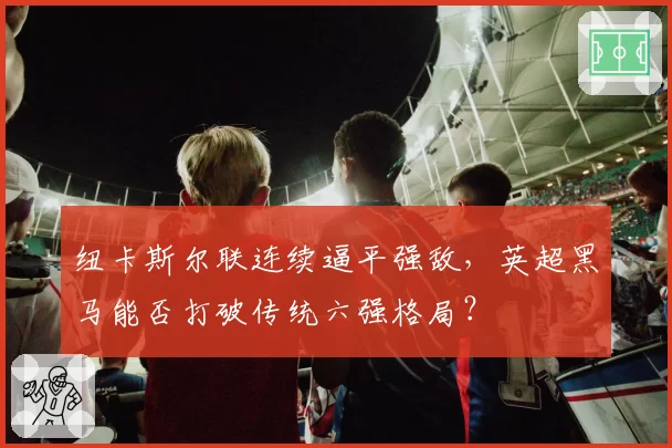 纽卡斯尔联连续逼平强敌,英超黑马能否打破传统六强格局?