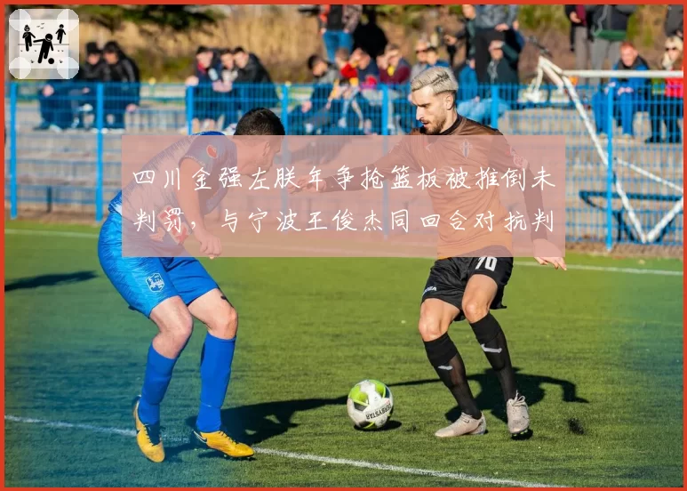 四川金强左朕年争抢篮板被推倒未判罚，与宁波王俊杰同回合对抗判罚尺度不一