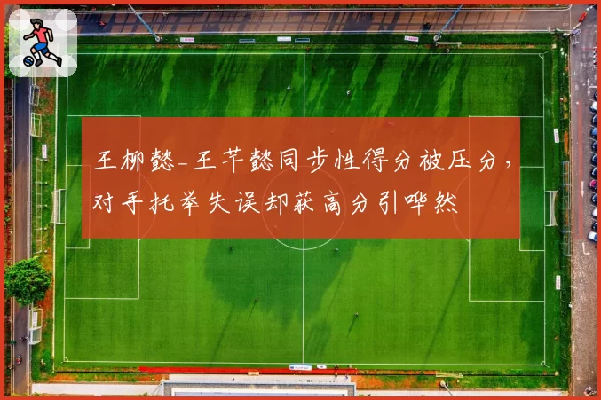 王柳懿_王芊懿同步性得分被压分，对手托举失误却获高分引哗然