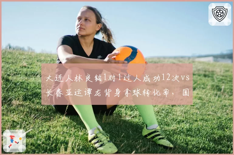 大连人林良铭1对1过人成功12次vs长春亚运谭龙背身拿球转化率，国产前锋生存之道