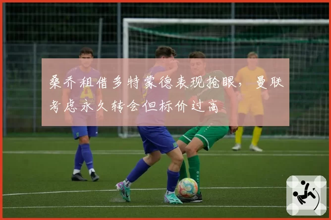 桑乔租借多特蒙德表现抢眼，曼联考虑永久转会但标价过高