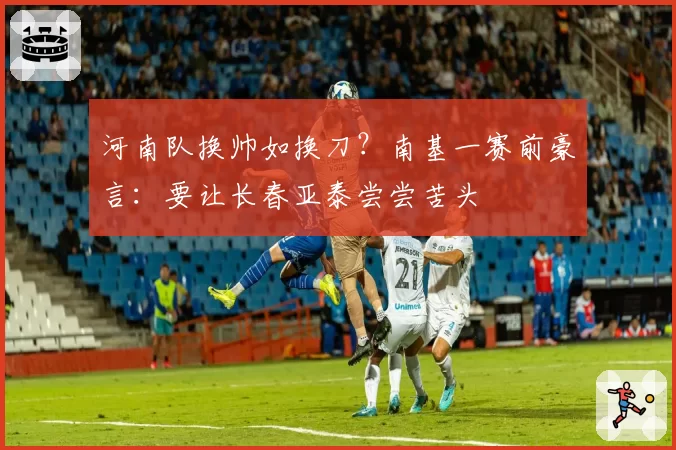 河南队换帅如换刀？南基一赛前豪言：要让长春亚泰尝尝苦头