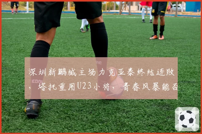 深圳新鹏城主场力克亚泰终结连败,塔托重用U23小将,青春风暴能否延续奇迹?