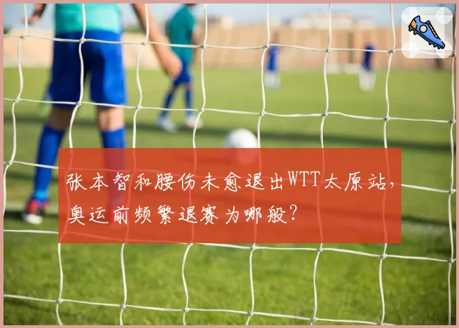 张本智和腰伤未愈退出WTT太原站，奥运前频繁退赛为哪般？
