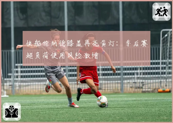 快船伦纳德膝盖再亮黄灯：季后赛超负荷使用风险激增