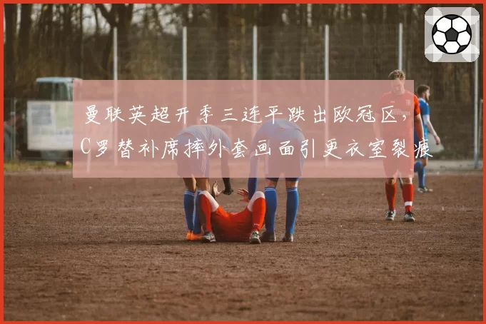 曼联英超开季三连平跌出欧冠区，C罗替补席摔外套画面引更衣室裂痕猜测