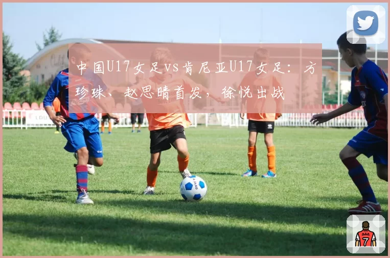 中国U17女足vs肯尼亚U17女足：方珍珠、赵思晴首发，徐悦出战