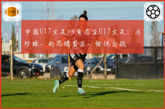 中国U17女足vs肯尼亚U17女足：方珍珠、赵思晴首发，徐悦出战