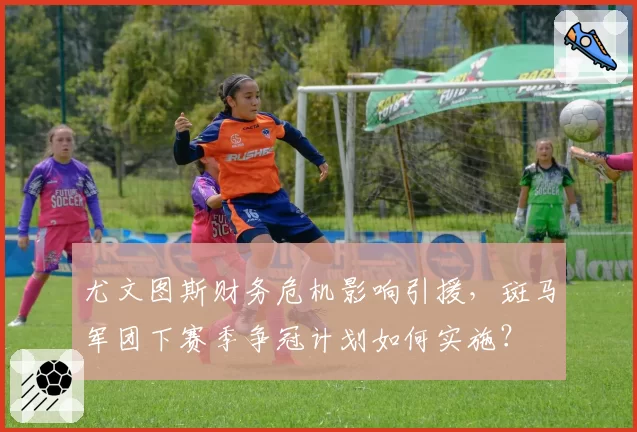 尤文图斯财务危机影响引援，斑马军团下赛季争冠计划如何实施？