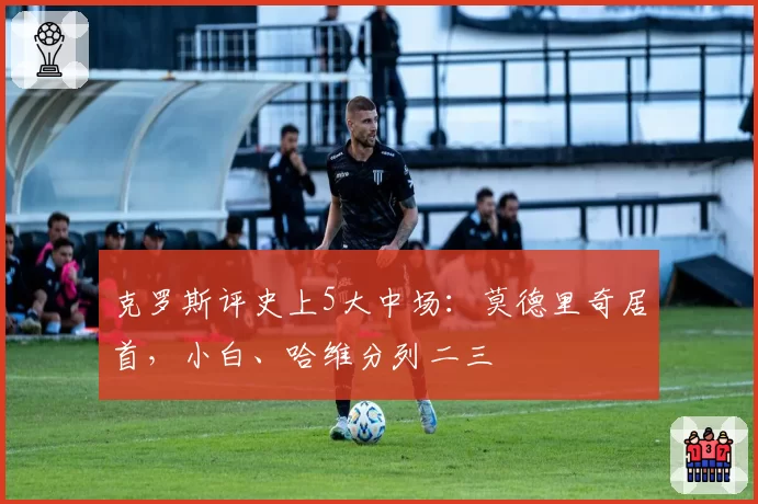 克罗斯评史上5大中场：莫德里奇居首，小白、哈维分列二三