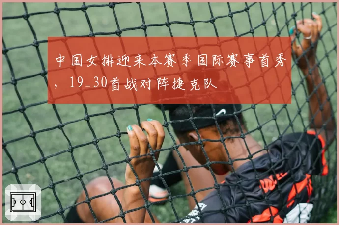 中国女排迎来本赛季国际赛事首秀，19_30首战对阵捷克队