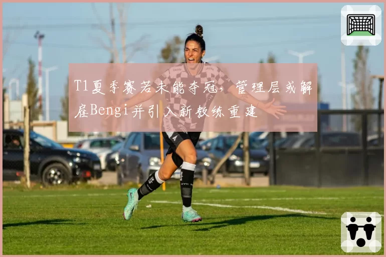 T1夏季赛若未能夺冠，管理层或解雇Bengi并引入新教练重建