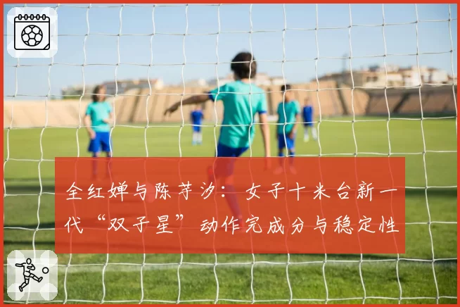 全红婵与陈芋汐：女子十米台新一代“双子星”动作完成分与稳定性剖析
