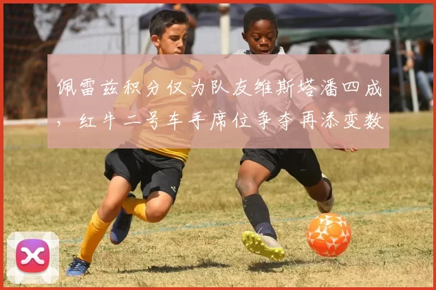 佩雷兹积分仅为队友维斯塔潘四成,红牛二号车手席位争夺再添变数