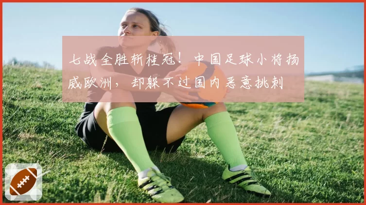 七战全胜斩桂冠！中国足球小将扬威欧洲，却躲不过国内恶意挑刺