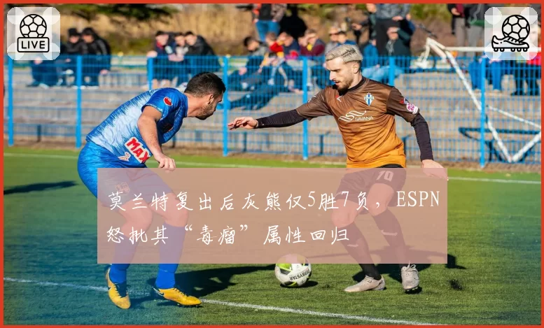 莫兰特复出后灰熊仅5胜7负，ESPN怒批其“毒瘤”属性回归