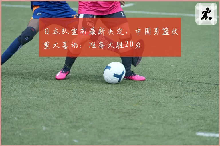 日本队宣布最新决定，中国男篮收重大喜讯，准备大胜20分