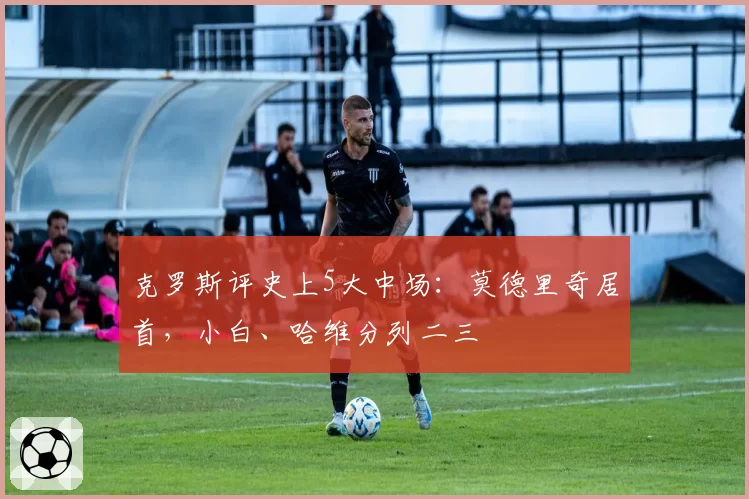 克罗斯评史上5大中场：莫德里奇居首，小白、哈维分列二三