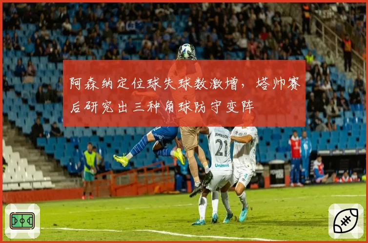 阿森纳定位球失球数激增,塔帅赛后研究出三种角球防守变阵