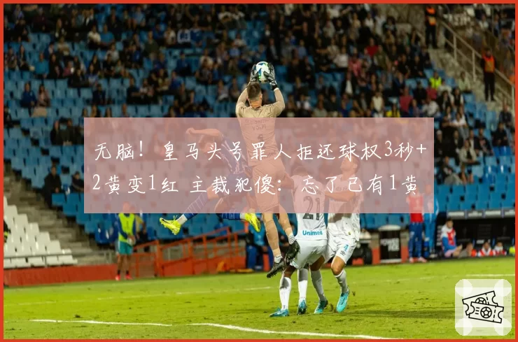 无脑！皇马头号罪人拒还球权3秒+2黄变1红 主裁犯傻：忘了已有1黄