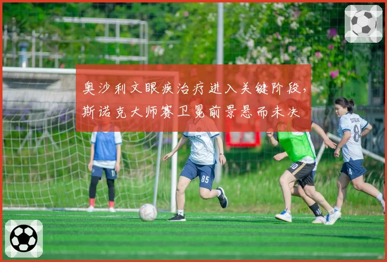 奥沙利文眼疾治疗进入关键阶段，斯诺克大师赛卫冕前景悬而未决