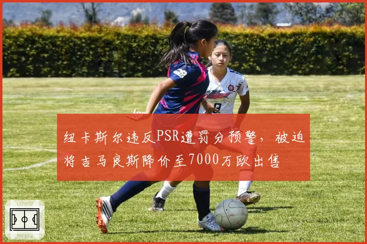 纽卡斯尔违反PSR遭罚分预警，被迫将吉马良斯降价至7000万欧出售